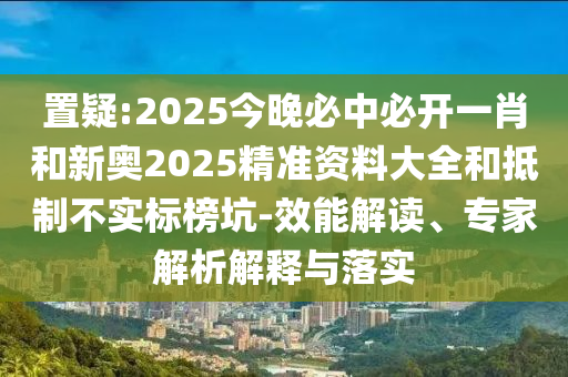 置疑:2025今晚必中必开一肖和新奥2025精准资料大全和抵制不实标榜坑-效能解读、专家解析解释与落实